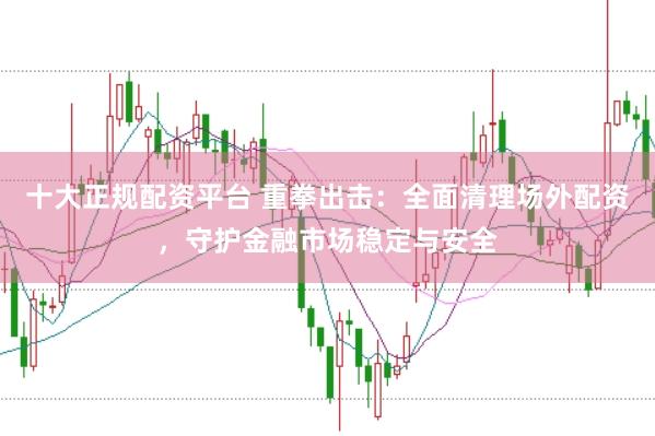 十大正规配资平台 重拳出击：全面清理场外配资，守护金融市场稳定与安全