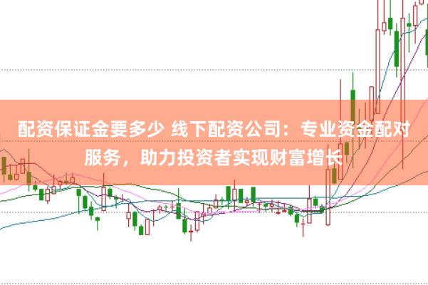 配资保证金要多少 线下配资公司：专业资金配对服务，助力投资者实现财富增长