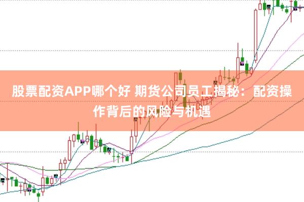 股票配资APP哪个好 期货公司员工揭秘:配资操作背后的风险与机遇