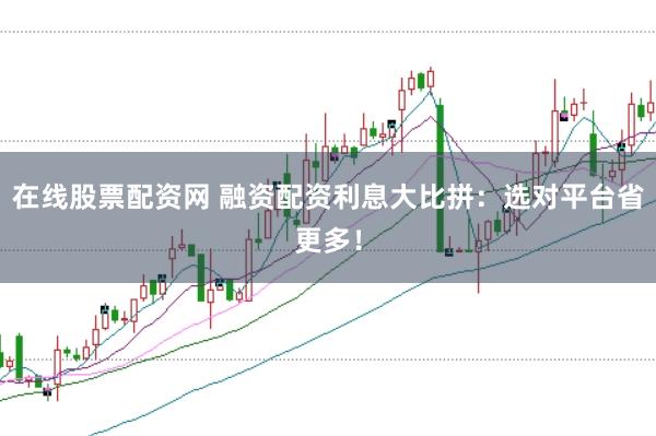 在线股票配资网 融资配资利息大比拼：选对平台省更多！
